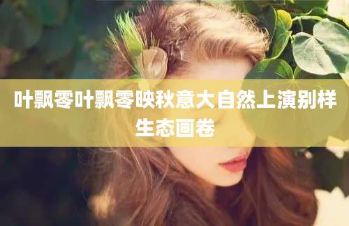 叶飘零叶飘零映秋意大自然上演别样生态画卷