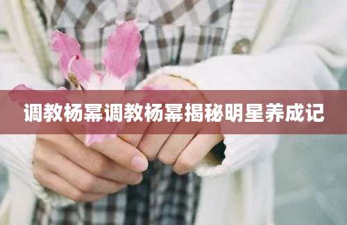 调教杨幂调教杨幂揭秘明星养成记