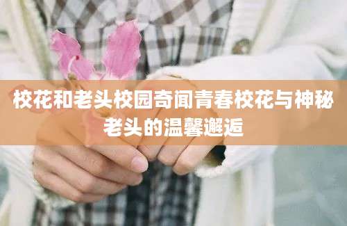 校花和老头校园奇闻青春校花与神秘老头的温馨邂逅