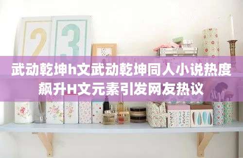 武动乾坤h文武动乾坤同人小说热度飙升H文元素引发网友热议