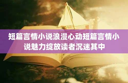 短篇言情小说浪漫心动短篇言情小说魅力绽放读者沉迷其中