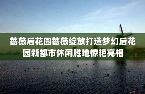蔷薇后花园蔷薇绽放打造梦幻后花园新都市休闲胜地惊艳亮相