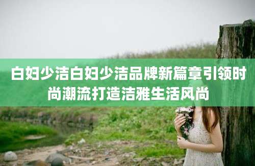 白妇少洁白妇少洁品牌新篇章引领时尚潮流打造洁雅生活风尚
