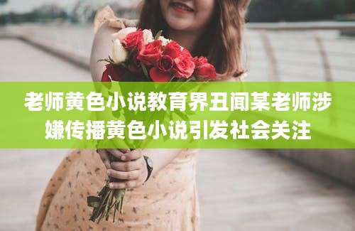 老师黄色小说教育界丑闻某老师涉嫌传播黄色小说引发社会关注