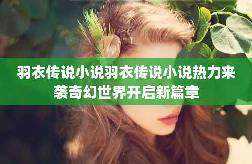 羽衣传说小说羽衣传说小说热力来袭奇幻世界开启新篇章