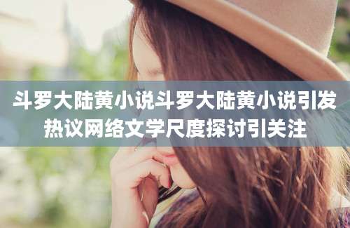 斗罗大陆黄小说斗罗大陆黄小说引发热议网络文学尺度探讨引关注