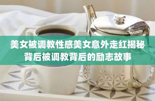 美女被调教性感美女意外走红揭秘背后被调教背后的励志故事