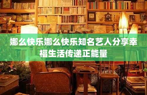 娜么快乐娜么快乐知名艺人分享幸福生活传递正能量