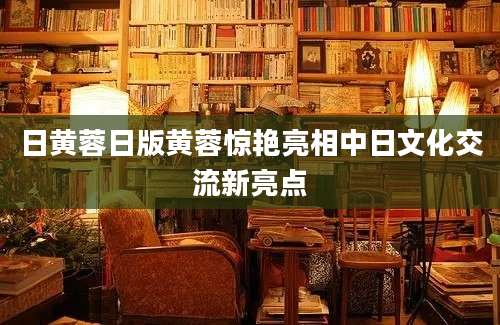 日黄蓉日版黄蓉惊艳亮相中日文化交流新亮点
