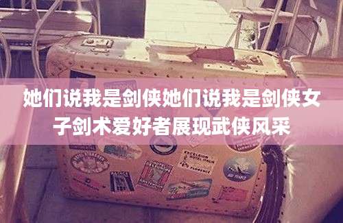 她们说我是剑侠她们说我是剑侠女子剑术爱好者展现武侠风采