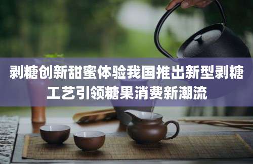 剥糖创新甜蜜体验我国推出新型剥糖工艺引领糖果消费新潮流