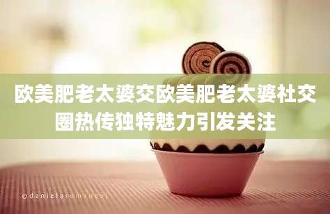欧美肥老太婆交欧美肥老太婆社交圈热传独特魅力引发关注
