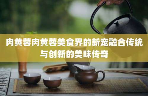 肉黄蓉肉黄蓉美食界的新宠融合传统与创新的美味传奇