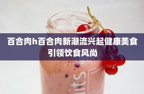 百合肉h百合肉新潮流兴起健康美食引领饮食风尚