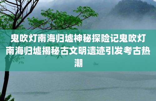 鬼吹灯南海归墟神秘探险记鬼吹灯南海归墟揭秘古文明遗迹引发考古热潮