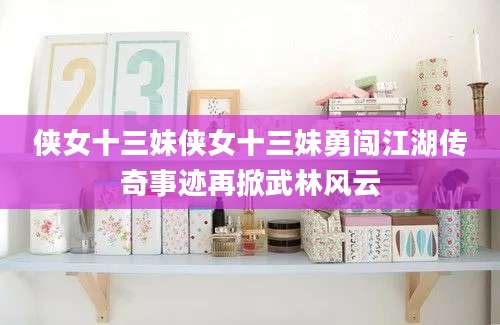 侠女十三妹侠女十三妹勇闯江湖传奇事迹再掀武林风云