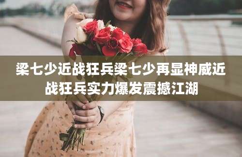 梁七少近战狂兵梁七少再显神威近战狂兵实力爆发震撼江湖