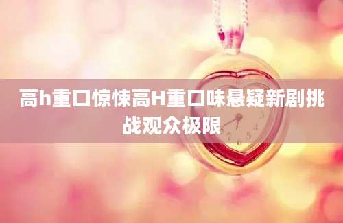 高h重口惊悚高H重口味悬疑新剧挑战观众极限