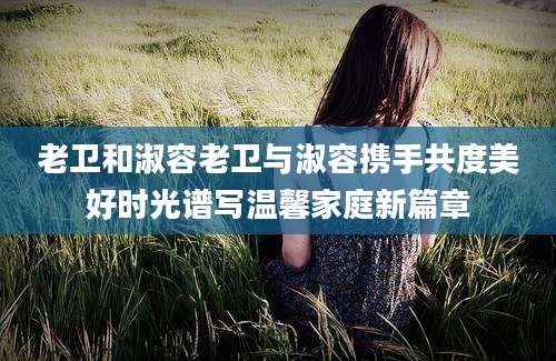 老卫和淑容老卫与淑容携手共度美好时光谱写温馨家庭新篇章