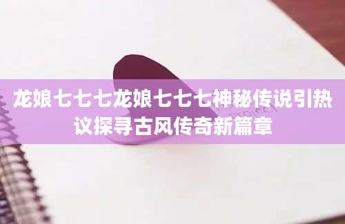 龙娘七七七龙娘七七七神秘传说引热议探寻古风传奇新篇章
