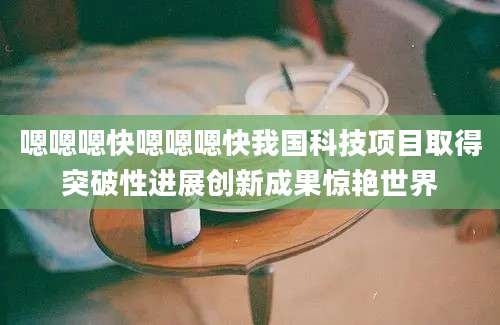 嗯嗯嗯快嗯嗯嗯快我国科技项目取得突破性进展创新成果惊艳世界