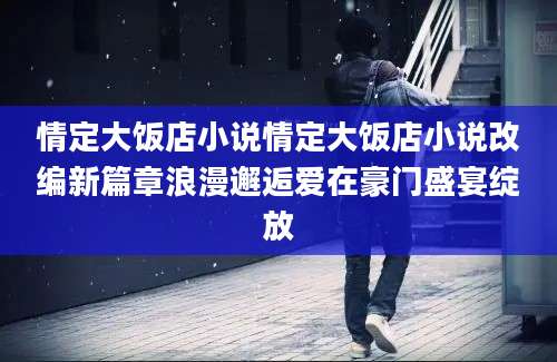 情定大饭店小说情定大饭店小说改编新篇章浪漫邂逅爱在豪门盛宴绽放