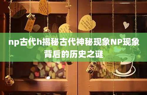 np古代h揭秘古代神秘现象NP现象背后的历史之谜