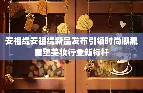 安祖缇安祖缇新品发布引领时尚潮流重塑美妆行业新标杆