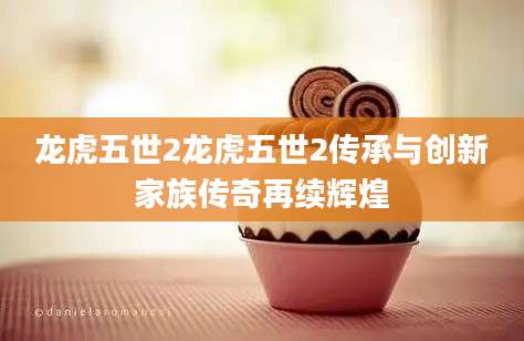龙虎五世2龙虎五世2传承与创新家族传奇再续辉煌