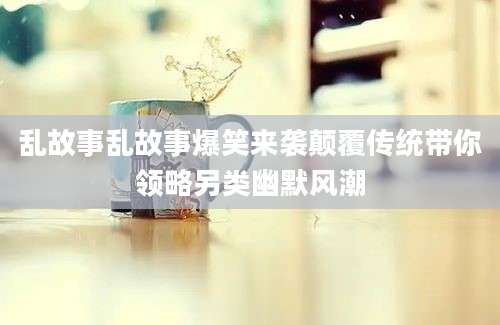 乱故事乱故事爆笑来袭颠覆传统带你领略另类幽默风潮