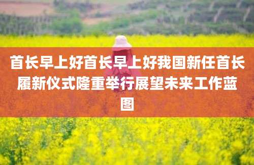 首长早上好首长早上好我国新任首长履新仪式隆重举行展望未来工作蓝图