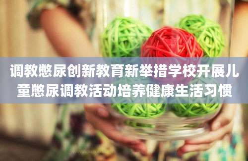 调教憋尿创新教育新举措学校开展儿童憋尿调教活动培养健康生活习惯
