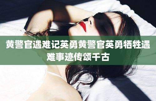 黄警官遇难记英勇黄警官英勇牺牲遇难事迹传颂千古