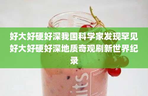 好大好硬好深我国科学家发现罕见好大好硬好深地质奇观刷新世界纪录