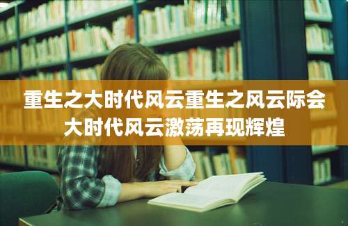 重生之大时代风云重生之风云际会大时代风云激荡再现辉煌