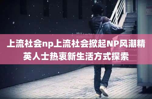 上流社会np上流社会掀起NP风潮精英人士热衷新生活方式探索