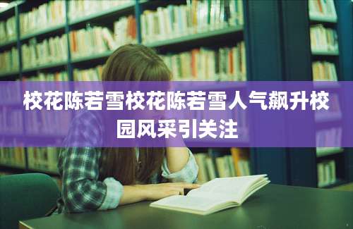 校花陈若雪校花陈若雪人气飙升校园风采引关注