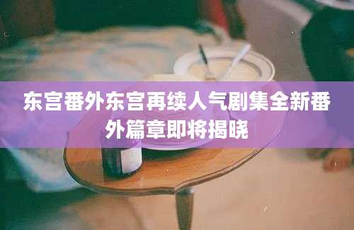东宫番外东宫再续人气剧集全新番外篇章即将揭晓