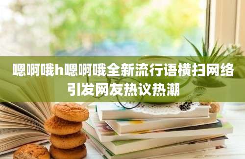 嗯啊哦h嗯啊哦全新流行语横扫网络引发网友热议热潮
