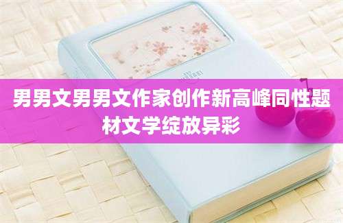 男男文男男文作家创作新高峰同性题材文学绽放异彩