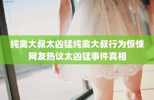 纯禽大叔太凶猛纯禽大叔行为惊悚网友热议太凶猛事件真相