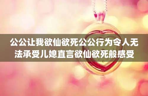 公公让我欲仙欲死公公行为令人无法承受儿媳直言欲仙欲死般感受