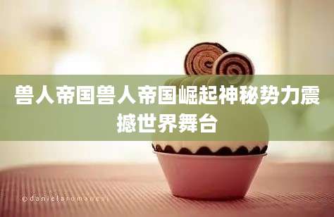 兽人帝国兽人帝国崛起神秘势力震撼世界舞台