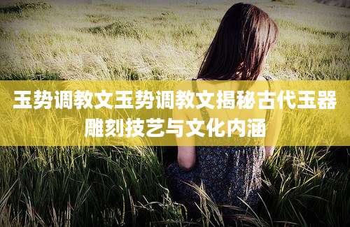 玉势调教文玉势调教文揭秘古代玉器雕刻技艺与文化内涵