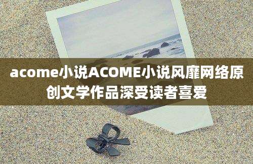 acome小说ACOME小说风靡网络原创文学作品深受读者喜爱