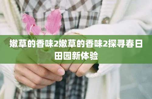 嫩草的香味2嫩草的香味2探寻春日田园新体验