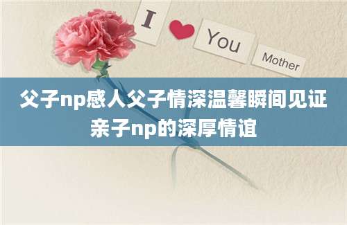 父子np感人父子情深温馨瞬间见证亲子np的深厚情谊