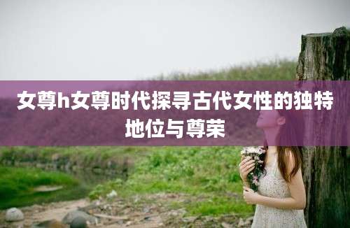 女尊h女尊时代探寻古代女性的独特地位与尊荣