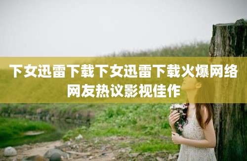 下女迅雷下载下女迅雷下载火爆网络网友热议影视佳作