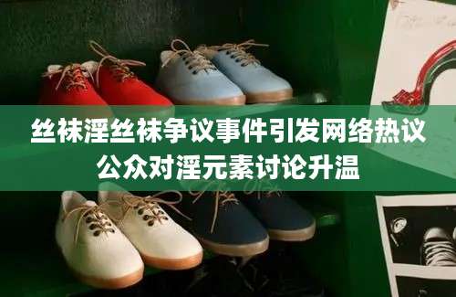 丝袜淫丝袜争议事件引发网络热议公众对淫元素讨论升温